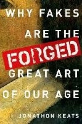 Forged - Why Fakes are the Great Art of Our Age