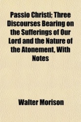 Passio Christi; Three Discourses Bearing on the Sufferings of Our Lord and the Nature of the Atonement, with Notes