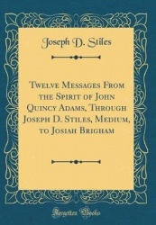 Twelve Messages from the Spirit of John Quincy Adams, Through Joseph D. Stiles, Medium, to Josiah Brigham (Classic Reprint)