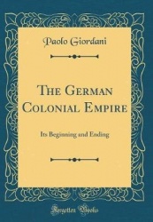 The German Colonial Empire - Its Beginning and Ending (Classic Reprint)