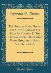 The Thomas Book, Giving the Genealogies of Sir Rhys AP Thomas, K. the Thomas Family Descended from Him, and of Some Allied Famil
