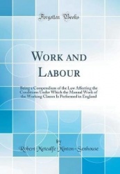 Work and Labour: Being a Compendium of the Law Affecting the Conditions Under Which the Manual Work of the Working Classes Is Pe