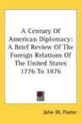 A Century of American Diplomacy: A Brief Review of the Foreign Relations of the United States 1776 to 1876