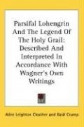 Parsifal Lohengrin and the Legend of the Holy Grail: Described and Interpreted in Accordance with Wagner's Own Writings