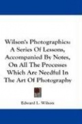 Wilson's Photographics: A Series of Lessons, Accompanied by Notes, on All the Processes Which Are Needful in the Art of Photogra