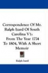 Correspondence of Mr. Ralph Izard of South Carolina V1: From the Year 1774 to 1804, with a Short Memoir