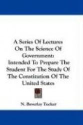 A Series of Lectures on the Science of Government: Intended to Prepare the Student for the Study of the Constitution of the Unit