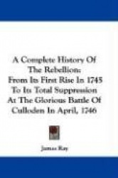 A Complete History of the Rebellion: From Its First Rise in 1745 to Its Total Suppression at the Glorious Battle of Culloden in 