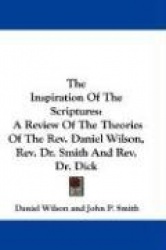 The Inspiration of the Scriptures: A Review of the Theories of the REV. Daniel Wilson, REV. Dr. Smith and REV. Dr. Dick