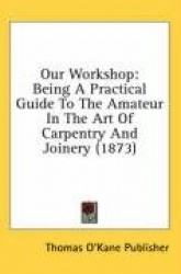 Our Workshop: Being a Practical Guide to the Amateur in the Art of Carpentry and Joinery (1873)