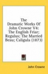 The Dramatic Works of John Crowne V4: The English Friar; Regulus; The Married Beau; Caligula (1873)