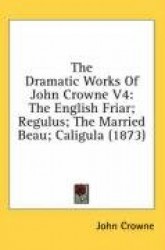 The Dramatic Works Of John Crowne V4: The English Friar; Regulus; The Married Beau; Caligula (1873)