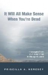 It Will All Make Sense When You're Dead - Messages From Our Loved Ones in the Spirit World