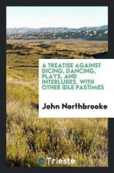 A Treatise Against Dicing, Dancing, Plays, and Interludes. with Other Idle Pastimes