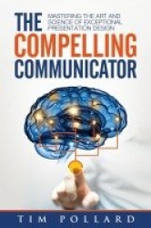 The Compelling Communicator - Mastering the Art and Science of Exceptional Presentation Design