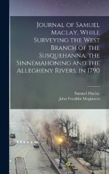 Journal of Samuel Maclay, While Surveying the West Branch of the Susquehanna, the Sinnemahoning and the Allegheny Rivers, in 179