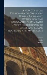 A New Classical Dictionary of Greek and Roman Biography, Mythology and Geography, Partly Based Upon the Dictionary of Greek and 