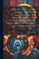 Turners'And Fitters Pocket Book, For Calculating The Change Wheels For Screws On A Turning Lathe, And For A Wheel-cutting Machin