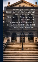 An Inquiry Into the Truth of the Accusations Made Against the Marquis of Clanricarde, in the Cause of Handcock V. Delacour, Late