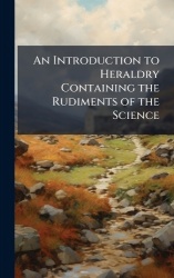 An Introduction to Heraldry Containing the Rudiments of the Science
