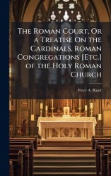 The Roman Court, Or a Treatise On the Cardinals, Roman Congregations [Etc.] of the Holy Roman Church