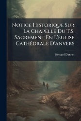 Notice Historique Sur La Chapelle Du T.S. Sacrement En L'Ã(c)glise CathÃ(c)drale D'anvers