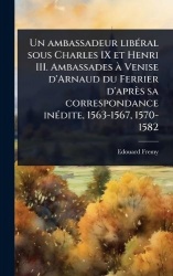 Un ambassadeur libÃ(c)ral sous Charles IX et Henri III. Ambassades Ã Venise d'Arnaud du Ferrier d'après sa correspondance inÃ(c)