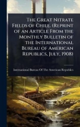 The Great Nitrate Fields of Chile. (Reprint of an Article From the Monthly Bulletin of the International Bureau of American Repu