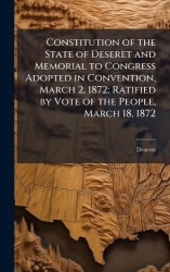 Constitution of the State of Deseret and Memorial to Congress Adopted in Convention, March 2, 1872; Ratified by Vote of the Peop