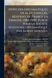 DÃ(c)pÃaches diplomatiques de m. de LonglÃ(c)e, rÃ(c)sident de France en Espagne, 1582-1590. PubliÃ(c) pour la SociÃ(c)te d'hist