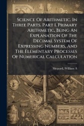 Science Of Arithmetic. In Three Parts. Part I. Primary Arithmetic, Being An Explanation Of The Decimal System Of Expressing Numb