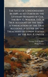 The Siege of Londonderry in 1689, as set Forth in the Literary Remains of Col. the Rev. G. Walker, D.D., A True Account of the S