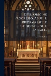Dell'Origine Progresso, Abusi, E Riforma Delle Confraternite Laicali...