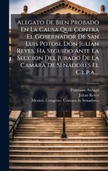 Alegato De Bien Probado En La Causa Que Contra El Gobernador De San Luis Potosi, Don Julian Reyes, Ha Seguido Ante La Seccion De