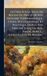 Lettres Sur La Ville De Rouen Ou PrÃ(c)cis De Son Histoire Topographique, Civile, EcclÃ(c)siastique Et Politique, Depuis Son Ori