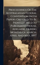 Proceedings Of The Australasian Federal Convention (with Papers Ordered To Be Printed) Held At Parliament House, Adelaide, Durin