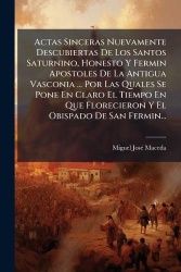 Actas Sinceras Nuevamente Descubiertas De Los Santos Saturnino, Honesto Y Fermin Apostoles De La Antigua Vasconia ... Por Las Qu