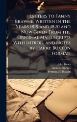 Letters to Fanny Brawne. Written in the Years 1819 and 1820 and Now Given From the Original Manuscripts With Introd. and Notes b