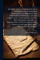 An Easy and Lucid Guide to a Knowledge of English Grammar, Containing the Principles and Rules of the Language, Conformed to the