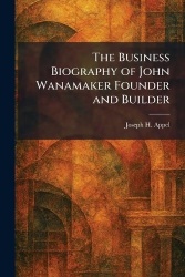 The Business Biography of John Wanamaker Founder and Builder
