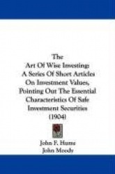 The Art of Wise Investing: A Series of Short Articles on Investment Values, Pointing Out the Essential Characteristics of Safe I