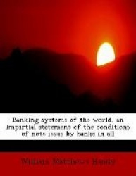 Banking Systems of the World, an Impartial Statement of the Conditions of Note Issue by Banks in All