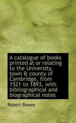 A Catalogue of Books Printed at or Relating to the University, Town & County of Cambridge, from 1521