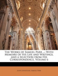 The Works of Samuel Parr ... - With Memoirs of His Life and Writings, and a Selection from His Correspondence, Volume 6