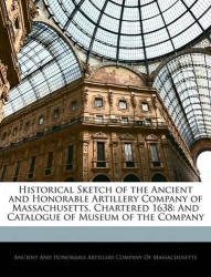 Historical Sketch of the Ancient and Honorable Artillery Company of Massachusetts, Chartered 1638 - And Catalogue of Museum of t