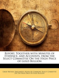 Report, Together with Minutes of Evidence, and Accounts, from the Select Committee on the High Price of Gold Bullion