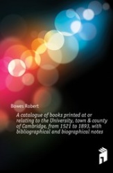 A   Catalogue of Books Printed at or Relating to the University, Town&County of Cambridge, from 1521 to 1893, with Bibliographic