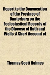 Report to the Convocation of the Province of Canterbury on the Ecclesiastical Records of the Diocese of Bath and Wells; A Short 