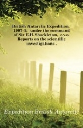 British Antarctic Expedition, 1907-9, Under the Command of Sir E.H. Shackleton, C.V.O. Reports on the Scientific Investigations 