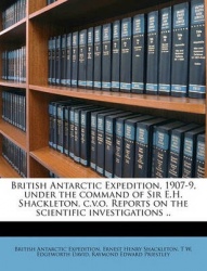 British Antarctic Expedition, 1907-9, Under the Command of Sir E.H. Shackleton, C.V.O. Reports on the Scientific Investigations 